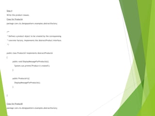 Step 4
Write the product classes.
Class for ProductA
package com.cts.designpattern.examples.abstractfactory;
/**
* Defines a product object to be created by the corresponsing
* concrete factory. Implements the AbstractProduct interface.
*/
public class ProductA1 implements AbstractProductA
{
public void DisplayMessageForProductA(){
System.out.println("Product A created");
}
public ProductA1(){
DisplayMessageForProductA();
}
}
Class for ProductB
package com.cts.designpattern.examples.abstractfactory;
 