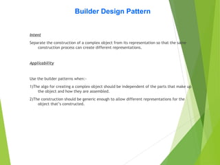 Builder Design Pattern
Intent
Separate the construction of a complex object from its representation so that the same
construction process can create different representations.
Applicability
Use the builder patterns when:-
1)The algo for creating a complex object should be independent of the parts that make up
the object and how they are assembled.
2)The construction should be generic enough to allow different representations for the
object that’s constructed.
 