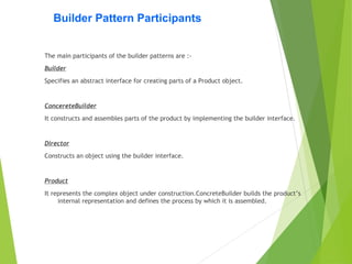 Builder Pattern Participants
The main participants of the builder patterns are :-
Builder
Specifies an abstract interface for creating parts of a Product object.
ConcereteBuilder
It constructs and assembles parts of the product by implementing the builder interface.
Director
Constructs an object using the builder interface.
Product
It represents the complex object under construction.ConcreteBuilder builds the product’s
internal representation and defines the process by which it is assembled.
 