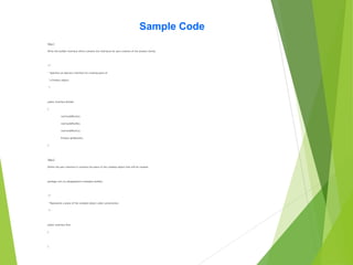 Sample Code
Step 1
Write the builder interface which contains the interfaces for part creation of the product family.
/**
* Specifies an abstract interface for creating parts of
* a Product object.
*/
public interface Builder
{
void buildPartA();
void buildPartB();
void buildPartC();
Product getResult();
}
Step 2
Define the part interface.It contains the piece of the complex object that will be created.
package com.cts.designpattern.examples.builder;
/**
* Represents a piece of the complex object under construction.
*/
public interface Part
{
}
 