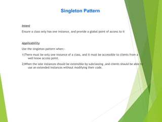 Singleton Pattern
Intent
Ensure a class only has one instance, and provide a global point of access to it
Applicability
Use the singleton pattern when:-
1)There must be only one instance of a class, and it must be accessible to clients from a
well know access point.
2)When the sole instances should be extensible by subclassing ,and clients should be able to
use an extended instances without modifying their code.
 