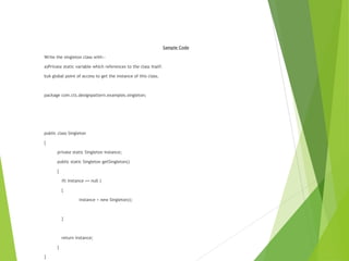 Sample Code
Write the singleton class with:-
a)Private static variable which references to the class itself.
b)A global point of access to get the instance of this class.
package com.cts.designpattern.examples.singleton;
public class Singleton
{
private static Singleton instance;
public static Singleton getSingleton()
{
if( instance == null )
{
instance = new Singleton();
}
return instance;
}
}
 