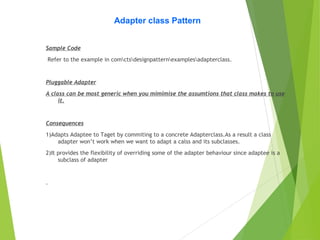 Adapter class Pattern
Sample Code
Refer to the example in comctsdesignpatternexamplesadapterclass.
Pluggable Adapter
A class can be most generic when you mimimise the assumtions that class makes to use
it.
Consequences
1)Adapts Adaptee to Taget by commiting to a concrete Adapterclass.As a result a class
adapter won’t work when we want to adapt a calss and its subclasses.
2)It provides the flexibility of overriding some of the adapter behaviour since adaptee is a
subclass of adapter
.
 