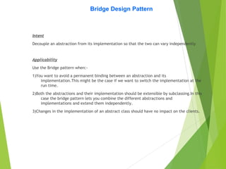Bridge Design Pattern
Intent
Decouple an abstraction from its implementation so that the two can vary independently
Applicability
Use the Bridge pattern when:-
1)You want to avoid a permanent binding between an abstraction and its
implementation.This might be the case if we want to switch the implementation at the
run time.
2)Both the abstractions and their implementation should be extensible by subclassing.In this
case the bridge pattern lets you combine the different abstractions and
implementations and extend them independently.
3)Changes in the implementation of an abstract class should have no impact on the clients.
 