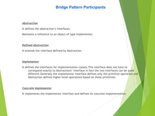 Bridge Pattern Participants
Abstraction
It defines the abstraction’s interfaces.
Maintains a reference to an object of type Implementor.
Refined Abstraction
It extends the interface defined by Abstraction.
Implementor
It defines the interfaces for implementation classes.This interface does not have to
correspond exactly to Abstractions’ interface in fact the two interfaces can be quiet
different.Generally the implementor interface defines only the primitive operation and
Abstraction defines higher-level operations based on these primitives.
Concrete Implementor
It implements the Implementor interface and defines its concrete implementation.
 