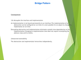 Bridge Pattern
Consequences
1)It decouples the interface and implementation
An implementation is not bound permanently to an interface.The implementation of an
abstraction can be configured at run time.It is even possible for an object to change its
implentation at run time.
Decoupling abstraction and implementation eliminates compile time dependencies on the
implementation.Changing an implementation class does not require recompiling the
abstract class and its clients.
2)Improved extensibility
The Abstraction and implementator heirarchies independently.
 