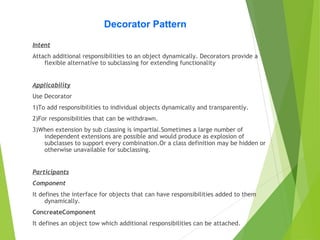 Decorator Pattern
Intent
Attach additional responsibilities to an object dynamically. Decorators provide a
flexible alternative to subclassing for extending functionality
Applicability
Use Decorator
1)To add responsibilities to individual objects dynamically and transparently.
2)For responsibilities that can be withdrawn.
3)When extension by sub classing is impartial.Sometimes a large number of
independent extensions are possible and would produce as explosion of
subclasses to support every combination.Or a class definition may be hidden or
otherwise unavailable for subclassing.
Participants
Component
It defines the interface for objects that can have responsibilities added to them
dynamically.
ConcreateComponent
It defines an object tow which additional responsibilities can be attached.
 
