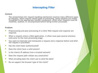 Intercepting Filter
Context
The presentation-tier request handling mechanism receives many different types
of requests, which require varied types of processing. Some requests are simply
forwarded to the appropriate handler component, while other requests must be
modified, audited, or uncompressed before being further processed.
Problem
 Preprocessing and post-processing of a client Web request and response are
required.
 When a request enters a Web application, it often must pass several entrance
tests prior to the main processing stage.
 You want to intercept and manipulate a request and a response before and after
the request is processed.
 Has the client been authenticated?
 Does the client have a valid session?
 Is the client's IP address from a trusted network?
 Does the request path violate any constraints?
 What encoding does the client use to send the data?
 Do we support the browser type of the client?
 