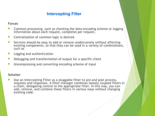 Intercepting Filter
Forces
 Common processing, such as checking the data-encoding scheme or logging
information about each request, completes per request.
 Centralization of common logic is desired.
 Services should be easy to add or remove unobtrusively without affecting
existing components, so that they can be used in a variety of combinations,
such as
 Logging and authentication
 Debugging and transformation of output for a specific client
 Uncompressing and converting encoding scheme of input
Solution
 Use an Intercepting Filter as a pluggable filter to pre and post process,
requests and responses. A filter manager combines loosely coupled filters in
a chain, delegating control to the appropriate filter. In this way, you can
add, remove, and combine these filters in various ways without changing
existing code.
 