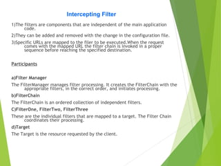 Intercepting Filter
1)The filters are components that are independent of the main application
code.
2)They can be added and removed with the change in the configuration file.
3)Specific URLs are mapped to the filer to be executed.When the request
comes with the mapped URL the filter chain is invoked in a proper
sequence before reaching the specified destination.
Participants
a)Filter Manager
The FilterManager manages filter processing. It creates the FilterChain with the
appropriate filters, in the correct order, and initiates processing.
b)FilterChain
The FilterChain is an ordered collection of independent filters.
C)FilterOne, FilterTwo, FilterThree
These are the individual filters that are mapped to a target. The Filter Chain
coordinates their processing.
d)Target
The Target is the resource requested by the client.
 