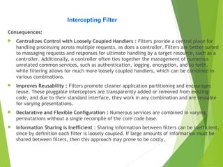 Intercepting Filter
Consequences:
 Centralizes Control with Loosely Coupled Handlers : Filters provide a central place for
handling processing across multiple requests, as does a controller. Filters are better suited
to massaging requests and responses for ultimate handling by a target resource, such as a
controller. Additionally, a controller often ties together the management of numerous
unrelated common services, such as authentication, logging, encryption, and so forth,
while filtering allows for much more loosely coupled handlers, which can be combined in
various combinations.
 Improves Reusability : Filters promote cleaner application partitioning and encourages
reuse. These pluggable interceptors are transparently added or removed from existing
code, and due to their standard interface, they work in any combination and are reusable
for varying presentations.
 Declarative and Flexible Configuration : Numerous services are combined in varying
permutations without a single recompile of the core code base.
 Information Sharing is Inefficient : Sharing information between filters can be inefficient,
since by definition each filter is loosely coupled. If large amounts of information must be
shared between filters, then this approach may prove to be costly.
 