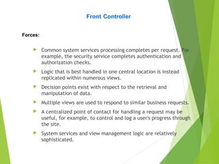  Common system services processing completes per request. For
example, the security service completes authentication and
authorization checks.
 Logic that is best handled in one central location is instead
replicated within numerous views.
 Decision points exist with respect to the retrieval and
manipulation of data.
 Multiple views are used to respond to similar business requests.
 A centralized point of contact for handling a request may be
useful, for example, to control and log a user's progress through
the site.
 System services and view management logic are relatively
sophisticated.
Front Controller
Forces:
 