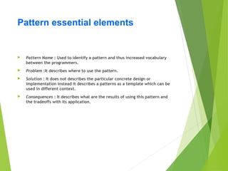 Pattern essential elements
 Pattern Name : Used to identify a pattern and thus increased vocabulary
between the programmers.
 Problem :It describes where to use the pattern.
 Solution : It does not describes the particular concrete design or
implementation instead it describes a patterns as a template which can be
used in different context.
 Consequences : It describes what are the results of using this pattern and
the tradeoffs with its application.
 