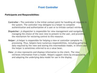 Controller : The controller is the initial contact point for handling all requests in
the system. The controller may delegate to a helper to complete
authentication and authorization of a user or to initiate contact retrieval.
Dispatcher : A dispatcher is responsible for view management and navigation,
managing the choice of the next view to present to the user, and providing
the mechanism for vectoring control to this resource.
Helper : A helper is responsible for helping a view or controller complete its
processing. Thus, helpers have numerous responsibilities, including gathering
data required by the view and storing this intermediate model, in which case
the helper is sometimes referred to as a value bean.
View : A view represents and displays information to the client. The view
retrieves information from a model. Helpers support views by encapsulating
and adapting the underlying data model for use in the display.
Front Controller
Participants and Responsibilities:
 