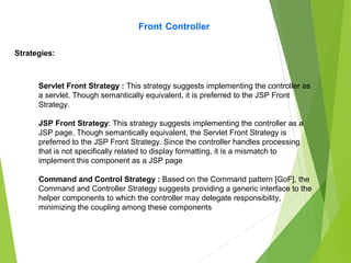 Front Controller
Strategies:
Servlet Front Strategy : This strategy suggests implementing the controller as
a servlet. Though semantically equivalent, it is preferred to the JSP Front
Strategy.
JSP Front Strategy: This strategy suggests implementing the controller as a
JSP page. Though semantically equivalent, the Servlet Front Strategy is
preferred to the JSP Front Strategy. Since the controller handles processing
that is not specifically related to display formatting, it is a mismatch to
implement this component as a JSP page
Command and Control Strategy : Based on the Command pattern [GoF], the
Command and Controller Strategy suggests providing a generic interface to the
helper components to which the controller may delegate responsibility,
minimizing the coupling among these components
 