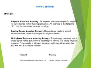 Front Controller
Strategies:
Physical Resource Mapping : All requests are made to specific physical
resource names rather than logical names. An example is the following
URL: http://some.server.com/resource1.jsp.
Logical Server Mapping Strategy : Requests are made to logical
resource names rather than to specific physical names.
Multiplexed Resource Mapping Strategy: This strategy maps not just a
single logical name, but an entire set of logical names, to a single physical
resource. For example, a wildcard mapping might map all requests that
end with .ctrl to a specific handler.
Request Mapping
http://some.server.com/action.ctrl *.ctrl = servletController
 