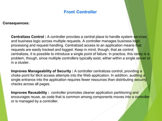 Front Controller
Centralizes Control : A controller provides a central place to handle system services
and business logic across multiple requests. A controller manages business logic
processing and request handling. Centralized access to an application means that
requests are easily tracked and logged. Keep in mind, though, that as control
centralizes, it is possible to introduce a single point of failure. In practice, this rarely is a
problem, though, since multiple controllers typically exist, either within a single server or
in a cluster.
Improves Manageability of Security : A controller centralizes control, providing a
choke point for illicit access attempts into the Web application. In addition, auditing a
single entrance into the application requires fewer resources than distributing security
checks across all pages.
Improves Reusability : controller promotes cleaner application partitioning and
encourages reuse, as code that is common among components moves into a controller
or is managed by a controller.
Consequences:
 