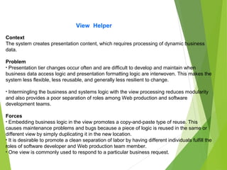 View Helper
Context
The system creates presentation content, which requires processing of dynamic business
data.
Problem
• Presentation tier changes occur often and are difficult to develop and maintain when
business data access logic and presentation formatting logic are interwoven. This makes the
system less flexible, less reusable, and generally less resilient to change.
• Intermingling the business and systems logic with the view processing reduces modularity
and also provides a poor separation of roles among Web production and software
development teams.
Forces
• Embedding business logic in the view promotes a copy-and-paste type of reuse. This
causes maintenance problems and bugs because a piece of logic is reused in the same or
different view by simply duplicating it in the new location.
• It is desirable to promote a clean separation of labor by having different individuals fulfill the
roles of software developer and Web production team member.
• One view is commonly used to respond to a particular business request.
 