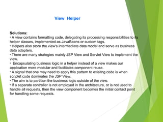 View Helper
Solutions:
• A view contains formatting code, delegating its processing responsibilities to its
helper classes, implemented as JavaBeans or custom tags.
• Helpers also store the view's intermediate data model and serve as business
data adapters.
• There are many strategies mainly JSP View and Servlet View to implement the
view.
• Encapsulating business logic in a helper instead of a view makes our
application more modular and facilitates component reuse.
• A signal that one may need to apply this pattern to exisitng code is when
scriplet code dominates the JSP View.
• The aim is to partition the business logic outside of the view.
• If a separate controller is not employed in the architecture, or is not used to
handle all requests, then the view component becomes the initial contact point
for handling some requests.
 