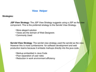 View Helper
Strategies:
JSP View Strategy: The JSP View Strategy suggests using a JSP as the view
component. This is the preferred strategy to the Servlet View Strategy.
• More elegant solution
• Views are the domain of Web Designers
• Commonly Used
Servlet View Strategy: The servlet view strategy used the servlet as the view.
However this is more cumbersome for software development and web
production teams because it embeds markups directly into the java code.
• Markup embedded in Java Code
• Poor separation of user roles
• Reduction in work environment efficiency
 