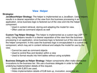 View Helper
Strategies:
JavaBeanHelper Strategy: The helper is implemented as a JavaBean. Using helpers
results in a cleaner separation of the view from the business processing in an
application, since business logic is factored out of the view and into the helper
component.
• Used in content retrieval, storing and adapting the model for view.
• Often used as command objects as well
Custom Tag Helper Strategy: The helper is implemented as a custom tag (JSP 1.1+
only). Using helpers results in a cleaner separation of the view from the business
processing in an application, since business logic is factored out of the view and into
the helper component. In this case the business logic is encapsulated in a custom tag
component, which may aid in content retrieval and adapts the model for use by the
view.
• Cannot be used as command objects
• Used to control flow and iteration within a view
• Used to format results into html tables without using scriptlets
Business Delegate as Helper Strategy: Helper components often make distributed
invocations to the business tier. We use a business delegate in order to hide the
underlying implementation details of this request.
• Used with EJB’S are used.
• Hides implementation details of EJB look up, invocation, exception etc.
 