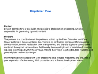 Dispatcher View
Context
System controls flow of execution and access to presentation processing, which is
responsible for generating dynamic content.
Problem
The problem is a combination of the problems solved by the Front Controller and View
Helper patterns in the presentation tier. There is no centralized component for managing
access control, content retrieval or view management, and there is duplicate control code
scattered throughout various views. Additionally, business logic and presentation formatting
logic are intermingled within these views, making the system less flexible, less reusable, and
generally less resilient to change.
Intermingling business logic with view processing also reduces modularity and provides a
poor separation of roles among Web production and software development teams.
 