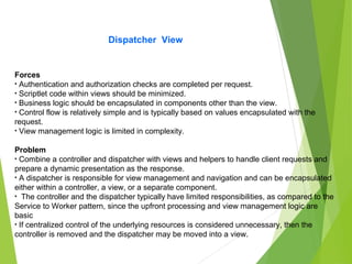 Dispatcher View
Forces
• Authentication and authorization checks are completed per request.
• Scriptlet code within views should be minimized.
• Business logic should be encapsulated in components other than the view.
• Control flow is relatively simple and is typically based on values encapsulated with the
request.
• View management logic is limited in complexity.
Problem
• Combine a controller and dispatcher with views and helpers to handle client requests and
prepare a dynamic presentation as the response.
• A dispatcher is responsible for view management and navigation and can be encapsulated
either within a controller, a view, or a separate component.
• The controller and the dispatcher typically have limited responsibilities, as compared to the
Service to Worker pattern, since the upfront processing and view management logic are
basic
• If centralized control of the underlying resources is considered unnecessary, then the
controller is removed and the dispatcher may be moved into a view.
 