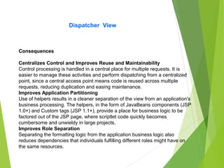 Dispatcher View
Consequences
Centralizes Control and Improves Reuse and Maintainability
Control processing is handled in a central place for multiple requests. It is
easier to manage these activities and perform dispatching from a centralized
point, since a central access point means code is reused across multiple
requests, reducing duplication and easing maintenance.
Improves Application Partitioning
Use of helpers results in a cleaner separation of the view from an application's
business processing. The helpers, in the form of JavaBeans components (JSP
1.0+) and Custom tags (JSP 1.1+), provide a place for business logic to be
factored out of the JSP page, where scriptlet code quickly becomes
cumbersome and unwieldy in large projects.
Improves Role Separation
Separating the formatting logic from the application business logic also
reduces dependencies that individuals fulfilling different roles might have on
the same resources.
 