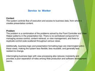 Service to Worker
Context
The system controls flow of execution and access to business data, from which it
creates presentation content.
Problem
The problem is a combination of the problems solved by the Front Controller and View
Helper patterns in the presentation tier. There is no centralized component for
managing access control, content retrieval, or view management, and there is
duplicate control code scattered throughout various views.
Additionally, business logic and presentation formatting logic are intermingled within
these views, making the system less flexible, less reusable, and generally less
resilient to change.
Intermingling business logic with view processing also reduces modularity and
provides a poor separation of roles among Web production and software development
teams.
 