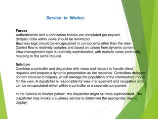 Service to Worker
Forces
Authentication and authorization checks are completed per request.
Scriptlet code within views should be minimized.
Business logic should be encapsulated in components other than the view.
Control flow is relatively complex and based on values from dynamic content.
View management logic is relatively sophisticated, with multiple views potentially
mapping to the same request.
Solution
Combine a controller and dispatcher with views and helpers to handle client
requests and prepare a dynamic presentation as the response. Controllers delegate
content retrieval to helpers, which manage the population of the intermediate model
for the view. A dispatcher is responsible for view management and navigation and
can be encapsulated either within a controller or a separate component.
In the Service to Worker pattern, the dispatcher might be more sophisticated. The
dispatcher may invoke a business service to determine the appropriate view to
display.
 