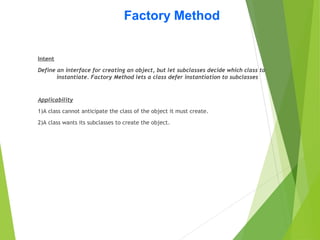 Factory Method
Intent
Define an interface for creating an object, but let subclasses decide which class to
instantiate. Factory Method lets a class defer instantiation to subclasses
Applicability
1)A class cannot anticipate the class of the object it must create.
2)A class wants its subclasses to create the object.
 