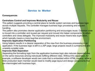 Service to Worker
Consequences
Centralizes Control and Improves Modularity and Reuse
This pattern suggests providing a central place to handle system services and business logic
across multiple requests. The controller manages business logic processing and request
handling.
The pattern also promotes cleaner application partitioning and encourages reuse. Common code
is moved into a controller and reused per request and moved into helper components, to which
controllers and views delegate. The improved modularity and reuse means less duplication,
which typically means a more bug-free environment.
Improves Application Partitioning
Using helpers results in a cleaner separation of the view from the business processing in an
application. If the business logic is left in a JSP page, large projects result in cumbersome and
unwieldy scriptlet code.
Improves Role Separation
Separating the formatting logic from the application business logic also reduces dependencies
on the same resources among individuals fulfilling different roles. Without this separation, for
example, a software developer would own code that is embedded within HTML markup, while a
Web production team member would need to modify page layout and design components that
are intermingled with business logic.
 
