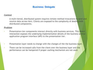 Business Delegate
Context
A multi-tiered, distributed system requires remote method invocations to send and
receive data across tiers. Clients are exposed to the complexity of dealing with
distributed components.
Problem
• Presentation-tier components interact directly with business services. This direct
interaction exposes the underlying implementation details of the business service
application program interface (API) to the presentation tier.
• Presentation layer needs to change with the changes of the the business layer.
• There can be increased calls from the client over the business layer and the
performance can be hampered if proper caching mechanism are not used.
 