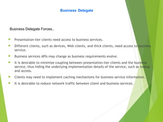 Business Delegate
Business Delegate Forces..
 Presentation-tier clients need access to business services.
 Different clients, such as devices, Web clients, and thick clients, need access to business
service.
 Business services APIs may change as business requirements evolve.
 It is desirable to minimize coupling between presentation-tier clients and the business
service, thus hiding the underlying implementation details of the service, such as lookup
and access.
 Clients may need to implement caching mechanisms for business service information.
 It is desirable to reduce network traffic between client and business services.
 