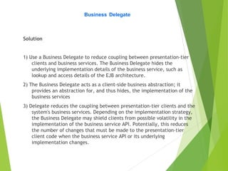 Business Delegate
Solution
1) Use a Business Delegate to reduce coupling between presentation-tier
clients and business services. The Business Delegate hides the
underlying implementation details of the business service, such as
lookup and access details of the EJB architecture.
2) The Business Delegate acts as a client-side business abstraction; it
provides an abstraction for, and thus hides, the implementation of the
business services
3) Delegate reduces the coupling between presentation-tier clients and the
system's business services. Depending on the implementation strategy,
the Business Delegate may shield clients from possible volatility in the
implementation of the business service API. Potentially, this reduces
the number of changes that must be made to the presentation-tier
client code when the business service API or its underlying
implementation changes.
 