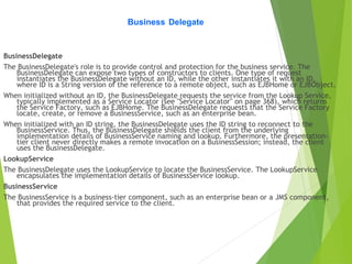 Business Delegate
BusinessDelegate
The BusinessDelegate's role is to provide control and protection for the business service. The
BusinessDelegate can expose two types of constructors to clients. One type of request
instantiates the BusinessDelegate without an ID, while the other instantiates it with an ID,
where ID is a String version of the reference to a remote object, such as EJBHome or EJBObject.
When initialized without an ID, the BusinessDelegate requests the service from the Lookup Service,
typically implemented as a Service Locator (see "Service Locator" on page 368), which returns
the Service Factory, such as EJBHome. The BusinessDelegate requests that the Service Factory
locate, create, or remove a BusinessService, such as an enterprise bean.
When initialized with an ID string, the BusinessDelegate uses the ID string to reconnect to the
BusinessService. Thus, the BusinessDelegate shields the client from the underlying
implementation details of BusinessService naming and lookup. Furthermore, the presentation-
tier client never directly makes a remote invocation on a BusinessSession; instead, the client
uses the BusinessDelegate.
LookupService
The BusinessDelegate uses the LookupService to locate the BusinessService. The LookupService
encapsulates the implementation details of BusinessService lookup.
BusinessService
The BusinessService is a business-tier component, such as an enterprise bean or a JMS component,
that provides the required service to the client.
 