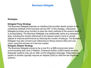 Business Delegate
Strategies
Delegate Proxy Strategy
The Business Delegate exposes an interface that provides clients access to the
underlying methods of the business service API. In this strategy, a Business
Delegate provides proxy function to pass the client methods to the session bean it
is encapsulating. The Business Delegate may additionally cache any necessary
data, including the remote references to the session bean's home or remote
objects to improve performance by reducing the number of lookups. The Business
Delegate may also convert such references to String versions (IDs) and vice
versa, using the services of a Service Locator.
Delegate Adapter Strategy
The Business Delegate proves to be a nice fit in a B2B environment when
communicating with Java 2 Platform, Enterprise Edition (J2EE) based services.
Disparate systems may use an XML as the integration language. Integrating one
system to another typically requires an Adapter [GoF] to meld the two disparate
systems.
 