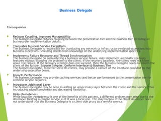 Consequences
 Reduces Coupling, Improves Manageability
The Business Delegate reduces coupling between the presentation tier and the business tier by hiding all
business-tier implementation details.
 Translates Business Service Exceptions
The Business Delegate is responsible for translating any network or infrastructure-related exceptions into
business exceptions, shielding clients from knowledge of the underlying implementation specifics.
 Implements Failure Recovery and Thread Synchronization
The Business Delegate on encountering a business service failure, may implement automatic recovery
features without exposing the problem to the client. If the recovery succeeds, the client need not know
about the failure. If the recovery attempt does not succeed, then the Business Delegate needs to inform the
client of the failure. Exposes Simpler, Uniform Interface to Business Tier
The Business Delegate, to better serve its clients, may provide a variant of the interface provided by the
underlying enterprise beans.
 Impacts Performance
The Business Delegate may provide caching services (and better performance) to the presentation tier for
common service requests.
 Introduces Additional Layer
The Business Delegate may be seen as adding an unnecessary layer between the client and the service, thus
introducing added complexity and decreasing flexibility.
 Hides Remoteness
While location transparency is one of the benefits of this pattern, a different problem may arise due to the
developer treating a remote service as if it was a local one. This may happen if the client developer does
not understand that the Business Delegate is a client side proxy to a remote service.
Business Delegate
 
