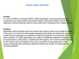 Transfer Object Assembler
Context
In a Java 2 Platform, Enterprise Edition (J2EE) application, the server-side business
components are implemented using session beans, entity beans, DAOs, and so forth.
Application clients frequently need to access data that is composed from multiple objects.
Problem
Application clients typically require the data for the model or parts of the model to present
to the user or to use for an intermediate processing step before providing some service. A
model may be expressed as a collection of objects put together in a structured manner
(tree or graph). In a J2EE application, the model is a distributed collection of objects such
as session beans, entity beans, or DAOs and other objects. For a client to obtain the data
for the model, such as to display to the user or to perform some processing, it must
access individually each distributed object that defines the model. This approach has
several drawbacks:
 