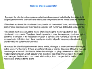 Transfer Object Assembler
• Because the client must access each distributed component individually, there is a tight
coupling between the client and the distributed components of the model over the network
• The client accesses the distributed components via the network layer, and this can lead to
performance degradation if the model is complex with numerous distributed components.
• The client must reconstruct the model after obtaining the model's parts from the
distributed components. The client therefore needs to have the necessary business logic to
construct the model. If the model construction is complex and numerous objects are
involved in its definition, then there may be an additional performance overhead on the
client due to the construction process.
• Because the client is tightly coupled to the model, changes to the model require changes
to the client. Furthermore, if there are different types of clients, it is more difficult to manage
the changes across all client types. When there is tight coupling between the client and
model implementation, which occurs when the client has direct knowledge of the model
and manages the business component relationships, then changes to the model
necessitate changes to the client.
 