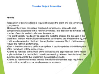 Transfer Object Assembler
Forces
•Separation of business logic is required between the client and the server-side
components.
•Because the model consists of distributed components, access to each
component is associated with a network overhead. It is desirable to minimize the
number of remote method calls over the network.
•The client typically needs only to obtain the model to present it to the user. If the
client must interact with multiple components to construct the model on the fly, the
chattiness between the client and the application increases. Such chattiness may
reduce the network performance.
•Even if the client wants to perform an update, it usually updates only certain parts
of the model and not the entire model.
•Clients do not need to be aware of the intricacies and dependencies in the model
implementation. It is desirable to have loose coupling between the clients and the
business components that implement the application model.
•Clients do not otherwise need to have the additional business logic required to
construct the model from various business components.
 