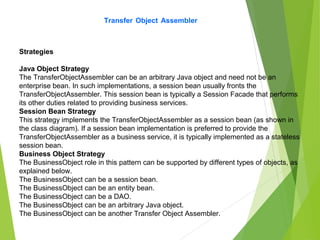 Transfer Object Assembler
Strategies
Java Object Strategy
The TransferObjectAssembler can be an arbitrary Java object and need not be an
enterprise bean. In such implementations, a session bean usually fronts the
TransferObjectAssembler. This session bean is typically a Session Facade that performs
its other duties related to providing business services.
Session Bean Strategy
This strategy implements the TransferObjectAssembler as a session bean (as shown in
the class diagram). If a session bean implementation is preferred to provide the
TransferObjectAssembler as a business service, it is typically implemented as a stateless
session bean.
Business Object Strategy
The BusinessObject role in this pattern can be supported by different types of objects, as
explained below.
The BusinessObject can be a session bean.
The BusinessObject can be an entity bean.
The BusinessObject can be a DAO.
The BusinessObject can be an arbitrary Java object.
The BusinessObject can be another Transfer Object Assembler.
 