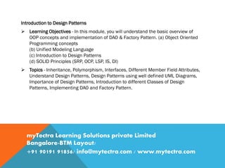 Introduction to Design Patterns
 Learning Objectives - In this module, you will understand the basic overview of
OOP concepts and implementation of DAO & Factory Pattern. (a) Object Oriented
Programming concepts
(b) Unified Modeling Language
(c) Introduction to Design Patterns
(d) SOLID Principles (SRP, OCP, LSP, IS, DI)
 Topics - Inheritance, Polymorphism, Interfaces, Different Member Field Attributes,
Understand Design Patterns, Design Patterns using well defined UML Diagrams,
Importance of Design Patterns, Introduction to different Classes of Design
Patterns, Implementing DAO and Factory Pattern.
myTectra Learning Solutions private Limited
Bangalore-BTM Layout/
+91 90191 91856/ info@mytectra.com / www.mytectra.com
 