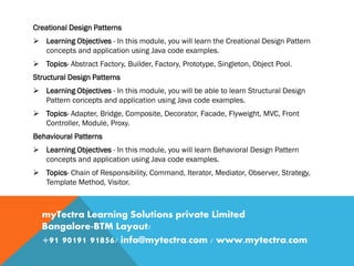 Creational Design Patterns
 Learning Objectives - In this module, you will learn the Creational Design Pattern
concepts and application using Java code examples.
 Topics- Abstract Factory, Builder, Factory, Prototype, Singleton, Object Pool.
Structural Design Patterns
 Learning Objectives - In this module, you will be able to learn Structural Design
Pattern concepts and application using Java code examples.
 Topics- Adapter, Bridge, Composite, Decorator, Facade, Flyweight, MVC, Front
Controller, Module, Proxy.
Behavioural Patterns
 Learning Objectives - In this module, you will learn Behavioral Design Pattern
concepts and application using Java code examples.
 Topics- Chain of Responsibility, Command, Iterator, Mediator, Observer, Strategy,
Template Method, Visitor.
myTectra Learning Solutions private Limited
Bangalore-BTM Layout/
+91 90191 91856/ info@mytectra.com / www.mytectra.com
 