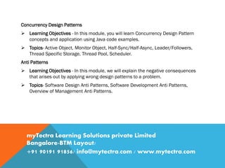 Concurrency Design Patterns
 Learning Objectives - In this module, you will learn Concurrency Design Pattern
concepts and application using Java code examples.
 Topics- Active Object, Monitor Object, Half-Sync/Half-Async, Leader/Followers,
Thread Specific Storage, Thread Pool, Scheduler.
Anti Patterns
 Learning Objectives - In this module, we will explain the negative consequences
that arises out by applying wrong design patterns to a problem.
 Topics- Software Design Anti Patterns, Software Development Anti Patterns,
Overview of Management Anti Patterns.
myTectra Learning Solutions private Limited
Bangalore-BTM Layout/
+91 90191 91856/ info@mytectra.com / www.mytectra.com
 