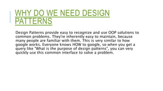 WHY DO WE NEED DESIGN
PATTERNS
Design Patterns provide easy to recognize and use OOP solutions to
common problems. They're inherently easy to maintain, because
many people are familiar with them. This is very similar to how
google works. Everyone knows HOW to google, so when you get a
query like "What is the purpose of design patterns", you can very
quickly use this common interface to solve a problem.
 