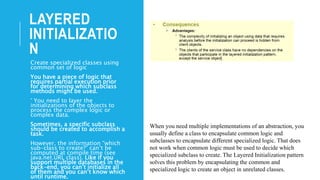 LAYERED
INITIALIZATIO
N
Create specialized classes using
common set of logic
You have a piece of logic that
requires partial execution prior
for determining which subclass
methods might be used.
° You need to layer the
initializations of the objects to
process the complex logic or
complex data.
Sometimes, a specific subclass
should be created to accomplish a
task.
However, the information “which
sub-class to create?” can’t be
computed at compile time (see
java.net.URL class). Like if you
support multiple databases in the
back-end, you can’t initialize all
of them and you can’t know which
until runtime.
When you need multiple implementations of an abstraction, you
usually define a class to encapsulate common logic and
subclasses to encapsulate different specialized logic. That does
not work when common logic must be used to decide which
specialized subclass to create. The Layered Initialization pattern
solves this problem by encapsulating the common and
specialized logic to create an object in unrelated classes.
 