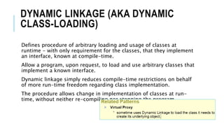 DYNAMIC LINKAGE (AKA DYNAMIC
CLASS-LOADING)
Defines procedure of arbitrary loading and usage of classes at
runtime - with only requirement for the classes, that they implement
an interface, known at compile-time.
Allow a program, upon request, to load and use arbitrary classes that
implement a known interface.
Dynamic linkage simply reduces compile-time restrictions on behalf
of more run-time freedom regarding class implementation.
The procedure allows change in implementation of classes at run-
time, without neither re-compiling nor stopping the program.
 