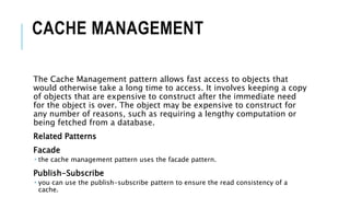 CACHE MANAGEMENT
The Cache Management pattern allows fast access to objects that
would otherwise take a long time to access. It involves keeping a copy
of objects that are expensive to construct after the immediate need
for the object is over. The object may be expensive to construct for
any number of reasons, such as requiring a lengthy computation or
being fetched from a database.
Related Patterns
Facade
 the cache management pattern uses the facade pattern.
Publish-Subscribe
 you can use the publish-subscribe pattern to ensure the read consistency of a
cache.
 