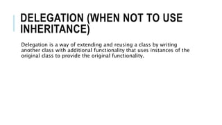 DELEGATION (WHEN NOT TO USE
INHERITANCE)
Delegation is a way of extending and reusing a class by writing
another class with additional functionality that uses instances of the
original class to provide the original functionality.
 